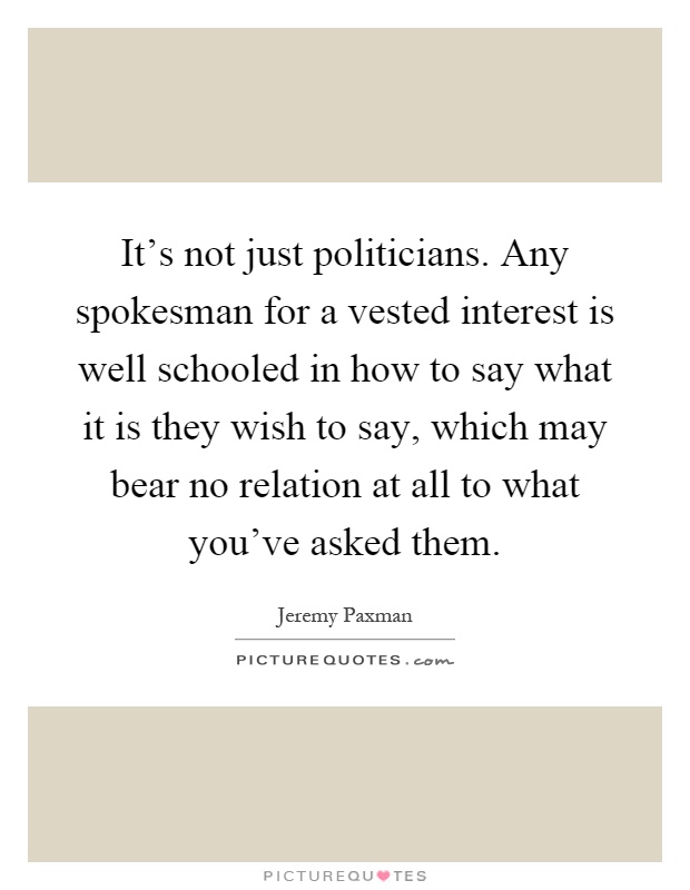 It's not just politicians. Any spokesman for a vested interest is well schooled in how to say what it is they wish to say, which may bear no relation at all to what you've asked them Picture Quote #1