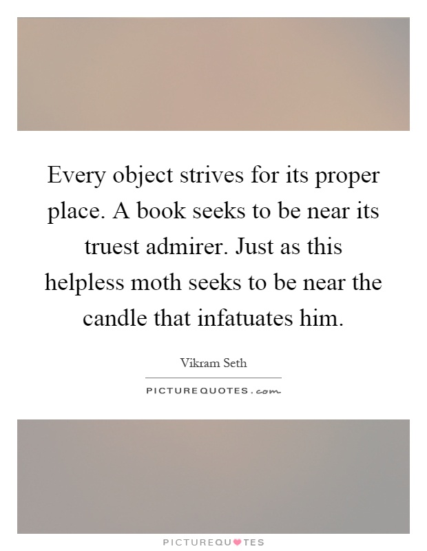 Every object strives for its proper place. A book seeks to be near its truest admirer. Just as this helpless moth seeks to be near the candle that infatuates him Picture Quote #1