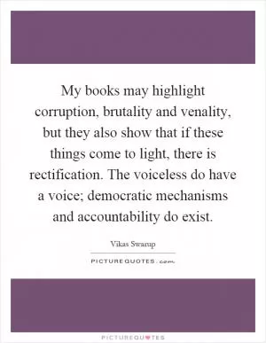 My books may highlight corruption, brutality and venality, but they also show that if these things come to light, there is rectification. The voiceless do have a voice; democratic mechanisms and accountability do exist Picture Quote #1