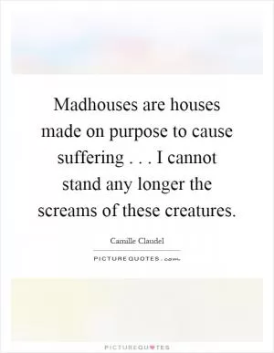 Madhouses are houses made on purpose to cause suffering... I cannot stand any longer the screams of these creatures Picture Quote #1