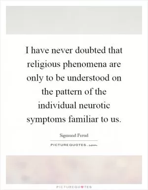 I have never doubted that religious phenomena are only to be understood on the pattern of the individual neurotic symptoms familiar to us Picture Quote #1