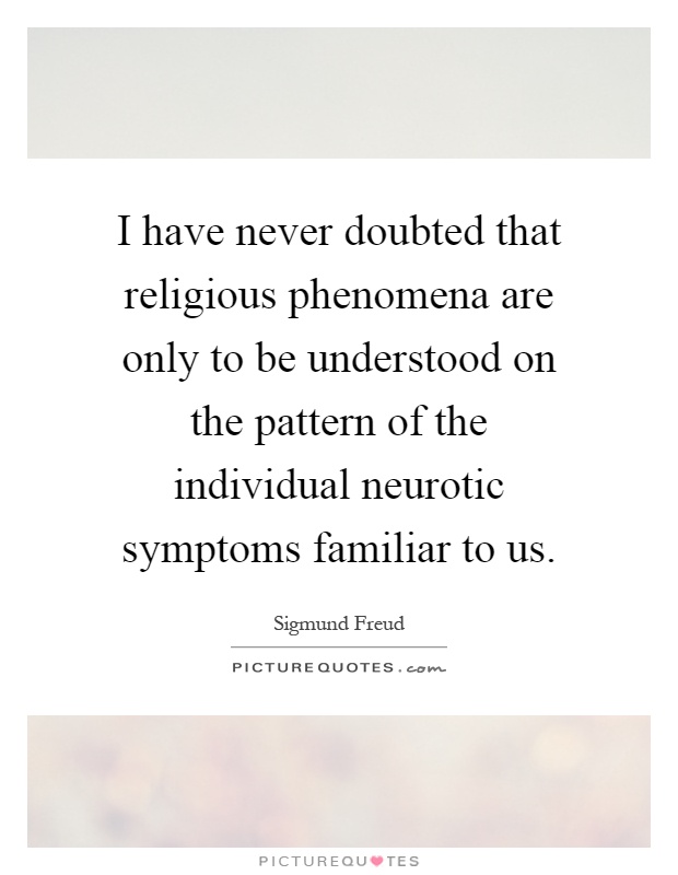 I have never doubted that religious phenomena are only to be understood on the pattern of the individual neurotic symptoms familiar to us Picture Quote #1