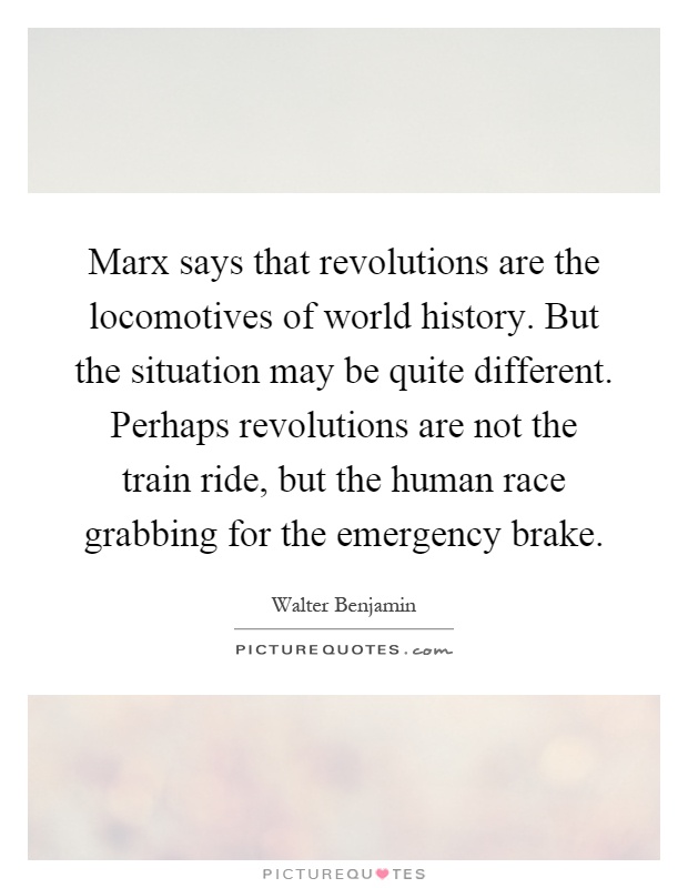 Marx says that revolutions are the locomotives of world history. But the situation may be quite different. Perhaps revolutions are not the train ride, but the human race grabbing for the emergency brake Picture Quote #1