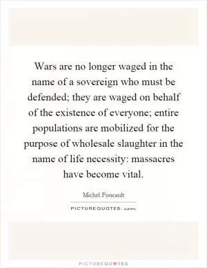 Wars are no longer waged in the name of a sovereign who must be defended; they are waged on behalf of the existence of everyone; entire populations are mobilized for the purpose of wholesale slaughter in the name of life necessity: massacres have become vital Picture Quote #1