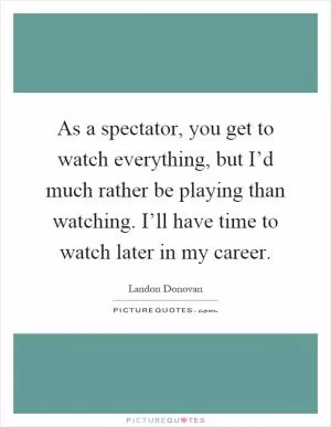 As a spectator, you get to watch everything, but I’d much rather be playing than watching. I’ll have time to watch later in my career Picture Quote #1