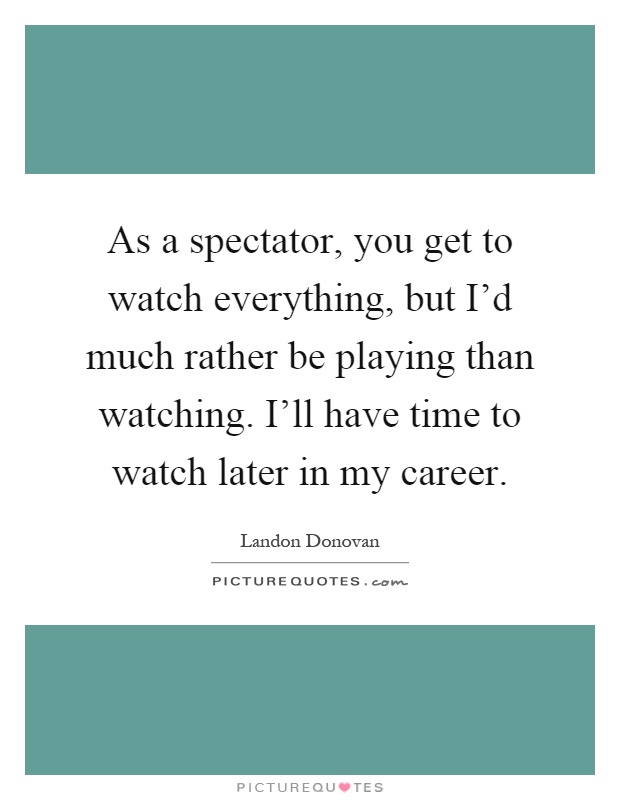 As a spectator, you get to watch everything, but I'd much rather be playing than watching. I'll have time to watch later in my career Picture Quote #1