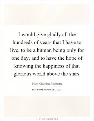 I would give gladly all the hundreds of years that I have to live, to be a human being only for one day, and to have the hope of knowing the happiness of that glorious world above the stars Picture Quote #1