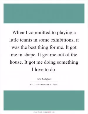 When I committed to playing a little tennis in some exhibitions, it was the best thing for me. It got me in shape. It got me out of the house. It got me doing something I love to do Picture Quote #1