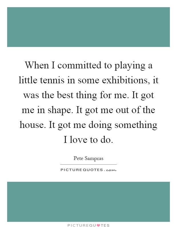 When I committed to playing a little tennis in some exhibitions, it was the best thing for me. It got me in shape. It got me out of the house. It got me doing something I love to do Picture Quote #1