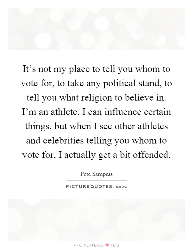 It's not my place to tell you whom to vote for, to take any political stand, to tell you what religion to believe in. I'm an athlete. I can influence certain things, but when I see other athletes and celebrities telling you whom to vote for, I actually get a bit offended Picture Quote #1