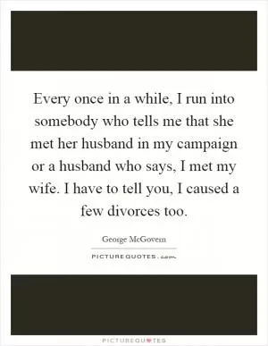 Every once in a while, I run into somebody who tells me that she met her husband in my campaign or a husband who says, I met my wife. I have to tell you, I caused a few divorces too Picture Quote #1