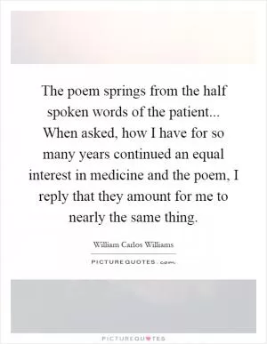 The poem springs from the half spoken words of the patient... When asked, how I have for so many years continued an equal interest in medicine and the poem, I reply that they amount for me to nearly the same thing Picture Quote #1