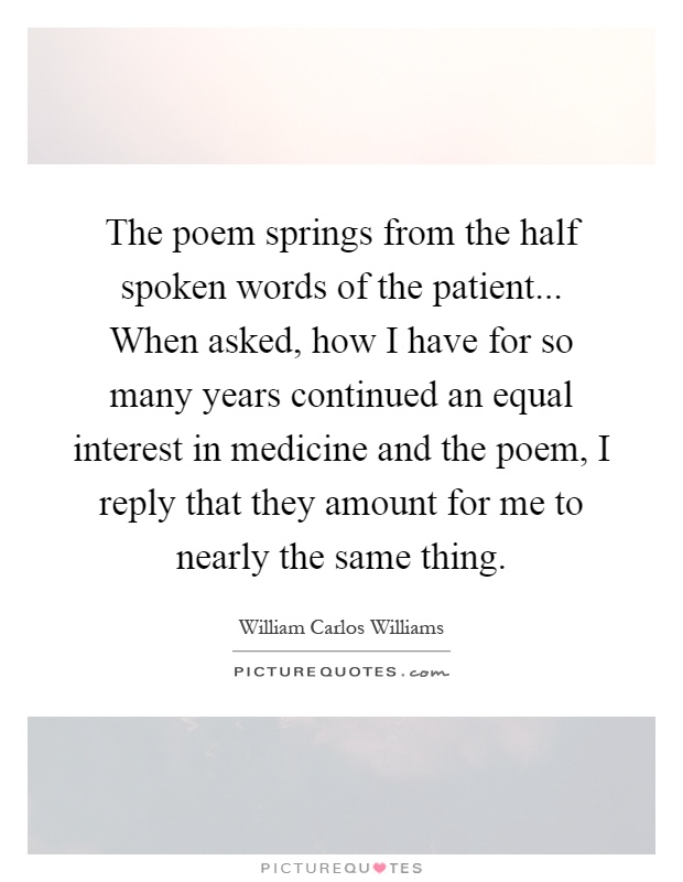 The poem springs from the half spoken words of the patient... When asked, how I have for so many years continued an equal interest in medicine and the poem, I reply that they amount for me to nearly the same thing Picture Quote #1