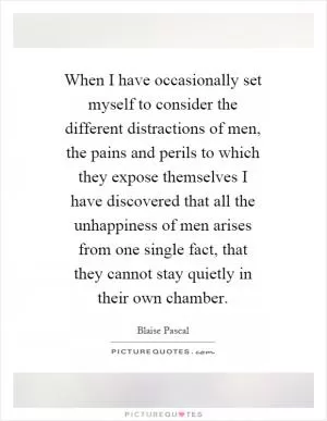 When I have occasionally set myself to consider the different distractions of men, the pains and perils to which they expose themselves I have discovered that all the unhappiness of men arises from one single fact, that they cannot stay quietly in their own chamber Picture Quote #1