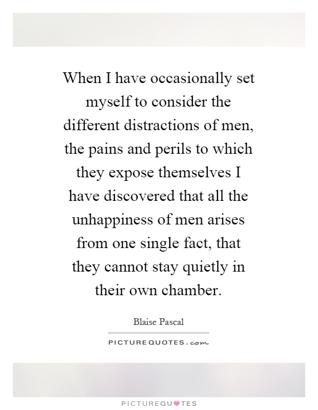 When I have occasionally set myself to consider the different distractions of men, the pains and perils to which they expose themselves I have discovered that all the unhappiness of men arises from one single fact, that they cannot stay quietly in their own chamber Picture Quote #1