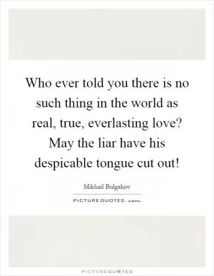 Who ever told you there is no such thing in the world as real, true, everlasting love? May the liar have his despicable tongue cut out! Picture Quote #1