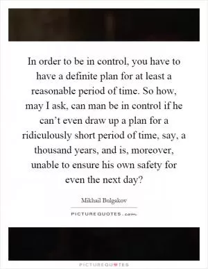 In order to be in control, you have to have a definite plan for at least a reasonable period of time. So how, may I ask, can man be in control if he can’t even draw up a plan for a ridiculously short period of time, say, a thousand years, and is, moreover, unable to ensure his own safety for even the next day? Picture Quote #1