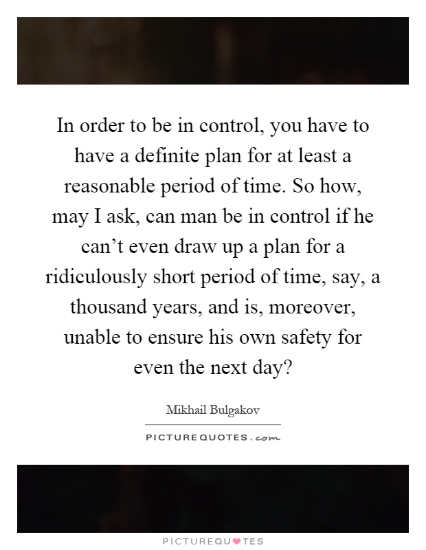 In order to be in control, you have to have a definite plan for at least a reasonable period of time. So how, may I ask, can man be in control if he can't even draw up a plan for a ridiculously short period of time, say, a thousand years, and is, moreover, unable to ensure his own safety for even the next day? Picture Quote #1