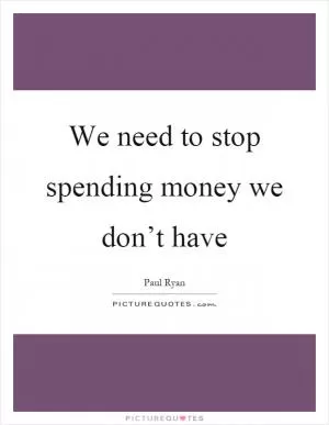 We need to stop spending money we don’t have Picture Quote #1