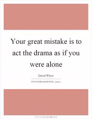 Your great mistake is to act the drama as if you were alone Picture Quote #1