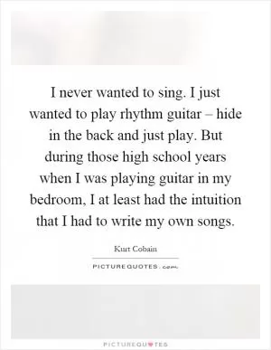 I never wanted to sing. I just wanted to play rhythm guitar – hide in the back and just play. But during those high school years when I was playing guitar in my bedroom, I at least had the intuition that I had to write my own songs Picture Quote #1