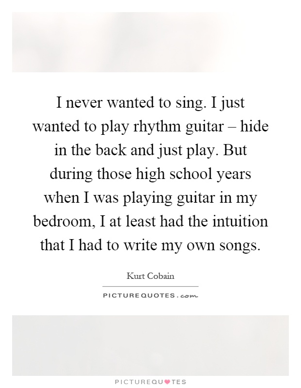 I never wanted to sing. I just wanted to play rhythm guitar – hide in the back and just play. But during those high school years when I was playing guitar in my bedroom, I at least had the intuition that I had to write my own songs Picture Quote #1