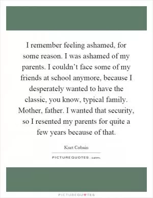 I remember feeling ashamed, for some reason. I was ashamed of my parents. I couldn’t face some of my friends at school anymore, because I desperately wanted to have the classic, you know, typical family. Mother, father. I wanted that security, so I resented my parents for quite a few years because of that Picture Quote #1
