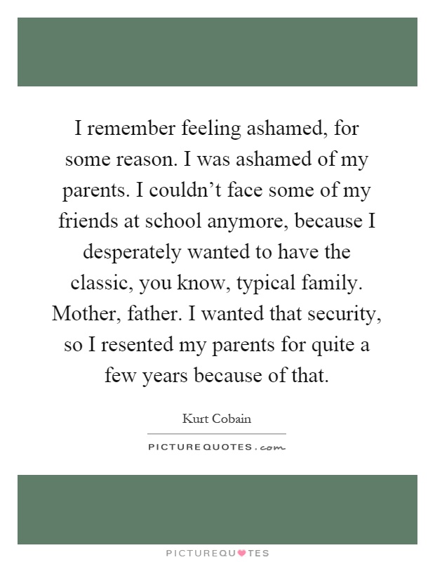 I remember feeling ashamed, for some reason. I was ashamed of my parents. I couldn't face some of my friends at school anymore, because I desperately wanted to have the classic, you know, typical family. Mother, father. I wanted that security, so I resented my parents for quite a few years because of that Picture Quote #1