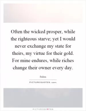 Often the wicked prosper, while the righteous starve; yet I would never exchange my state for theirs, my virtue for their gold. For mine endures, while riches change their owner every day Picture Quote #1