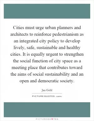 Cities must urge urban planners and architects to reinforce pedestrianism as an integrated city policy to develop lively, safe, sustainable and healthy cities. It is equally urgent to strengthen the social function of city space as a meeting place that contributes toward the aims of social sustainability and an open and democratic society Picture Quote #1