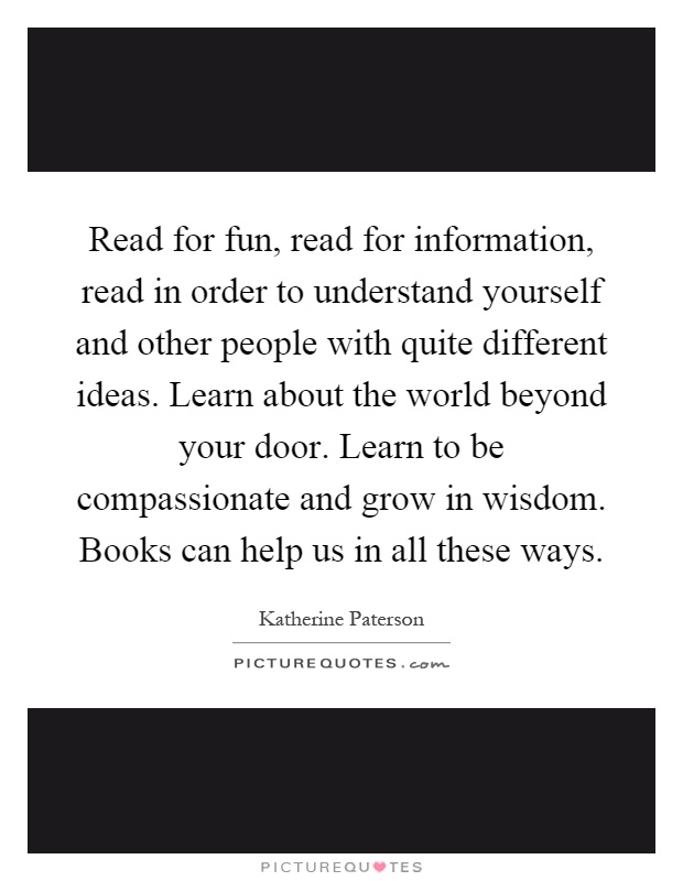 Read for fun, read for information, read in order to understand yourself and other people with quite different ideas. Learn about the world beyond your door. Learn to be compassionate and grow in wisdom. Books can help us in all these ways Picture Quote #1