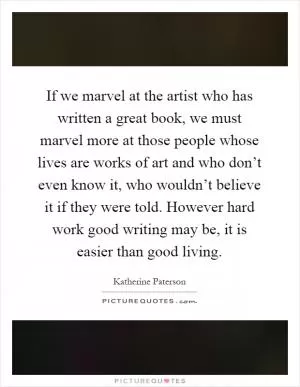 If we marvel at the artist who has written a great book, we must marvel more at those people whose lives are works of art and who don’t even know it, who wouldn’t believe it if they were told. However hard work good writing may be, it is easier than good living Picture Quote #1