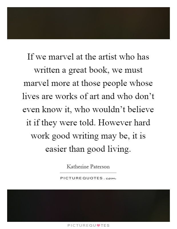 If we marvel at the artist who has written a great book, we must marvel more at those people whose lives are works of art and who don't even know it, who wouldn't believe it if they were told. However hard work good writing may be, it is easier than good living Picture Quote #1