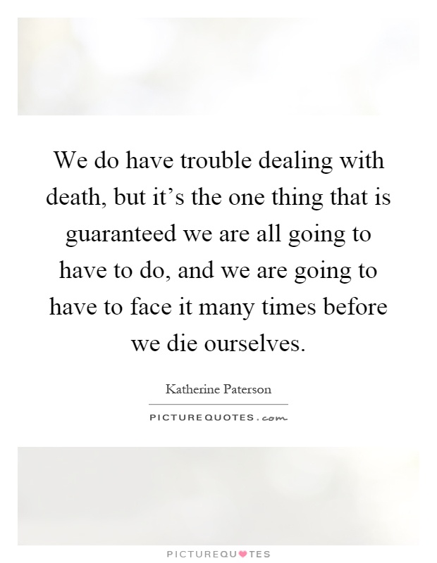 We do have trouble dealing with death, but it's the one thing that is guaranteed we are all going to have to do, and we are going to have to face it many times before we die ourselves Picture Quote #1