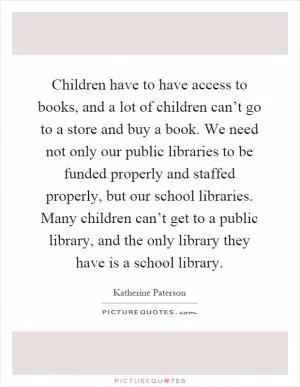 Children have to have access to books, and a lot of children can’t go to a store and buy a book. We need not only our public libraries to be funded properly and staffed properly, but our school libraries. Many children can’t get to a public library, and the only library they have is a school library Picture Quote #1