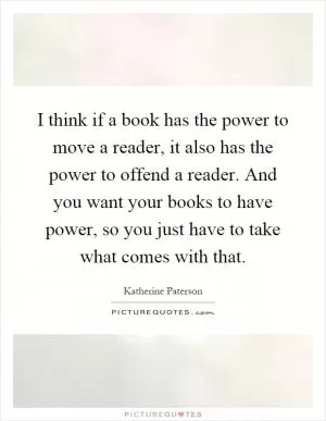 I think if a book has the power to move a reader, it also has the power to offend a reader. And you want your books to have power, so you just have to take what comes with that Picture Quote #1