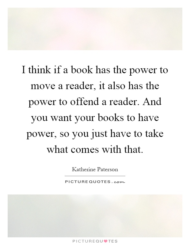 I think if a book has the power to move a reader, it also has the power to offend a reader. And you want your books to have power, so you just have to take what comes with that Picture Quote #1