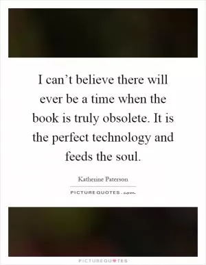 I can’t believe there will ever be a time when the book is truly obsolete. It is the perfect technology and feeds the soul Picture Quote #1