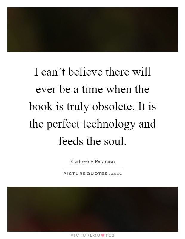 I can't believe there will ever be a time when the book is truly obsolete. It is the perfect technology and feeds the soul Picture Quote #1