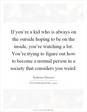 If you’re a kid who is always on the outside hoping to be on the inside, you’re watching a lot. You’re trying to figure out how to become a normal person in a society that considers you weird Picture Quote #1