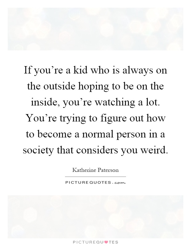 If you're a kid who is always on the outside hoping to be on the inside, you're watching a lot. You're trying to figure out how to become a normal person in a society that considers you weird Picture Quote #1