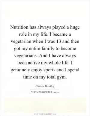 Nutrition has always played a huge role in my life. I became a vegetarian when I was 13 and then got my entire family to become vegetarians. And I have always been active my whole life. I genuinely enjoy sports and I spend time on my total gym Picture Quote #1