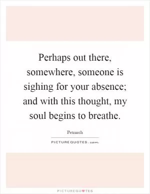 Perhaps out there, somewhere, someone is sighing for your absence; and with this thought, my soul begins to breathe Picture Quote #1