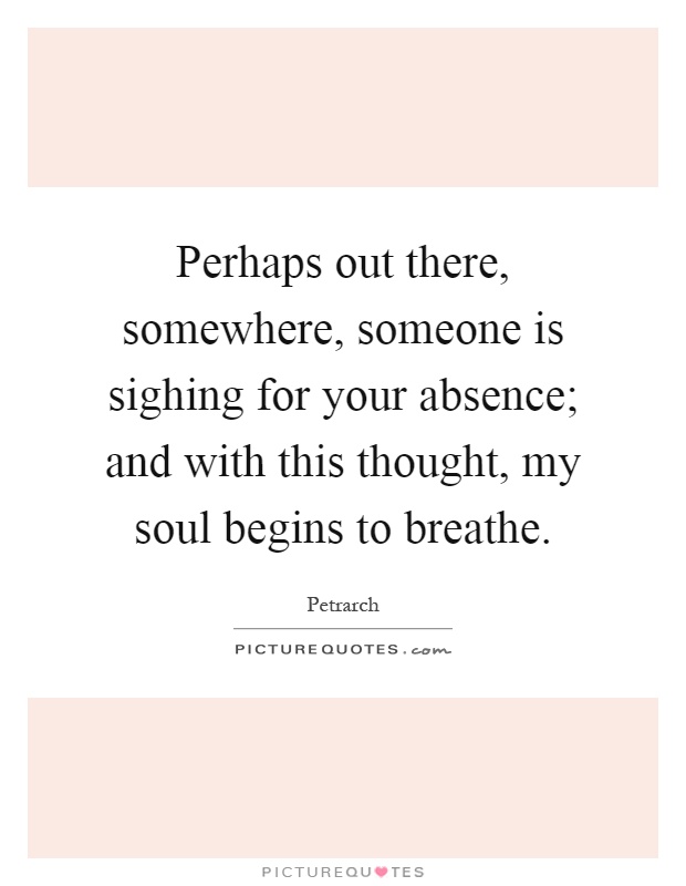 Perhaps out there, somewhere, someone is sighing for your absence; and with this thought, my soul begins to breathe Picture Quote #1