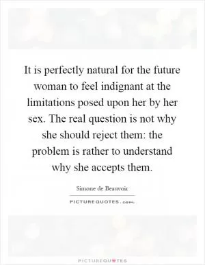 It is perfectly natural for the future woman to feel indignant at the limitations posed upon her by her sex. The real question is not why she should reject them: the problem is rather to understand why she accepts them Picture Quote #1