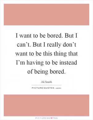 I want to be bored. But I can’t. But I really don’t want to be this thing that I’m having to be instead of being bored Picture Quote #1