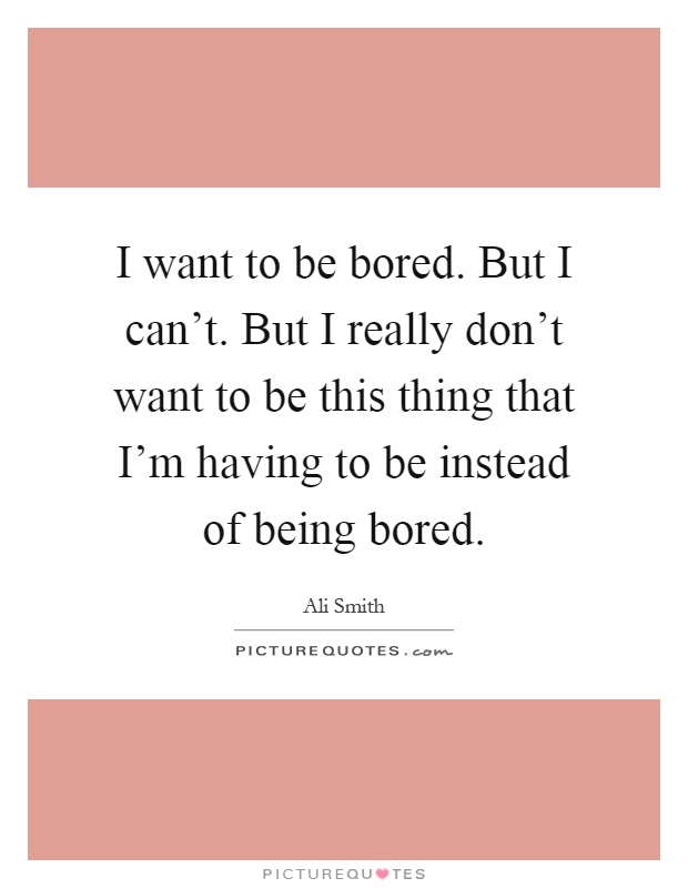 I want to be bored. But I can't. But I really don't want to be this thing that I'm having to be instead of being bored Picture Quote #1