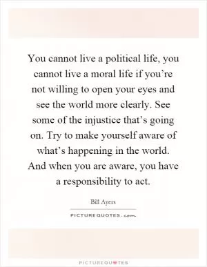 You cannot live a political life, you cannot live a moral life if you’re not willing to open your eyes and see the world more clearly. See some of the injustice that’s going on. Try to make yourself aware of what’s happening in the world. And when you are aware, you have a responsibility to act Picture Quote #1