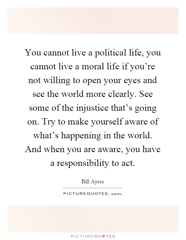 You cannot live a political life, you cannot live a moral life if you're not willing to open your eyes and see the world more clearly. See some of the injustice that's going on. Try to make yourself aware of what's happening in the world. And when you are aware, you have a responsibility to act Picture Quote #1