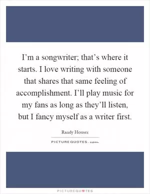 I’m a songwriter; that’s where it starts. I love writing with someone that shares that same feeling of accomplishment. I’ll play music for my fans as long as they’ll listen, but I fancy myself as a writer first Picture Quote #1
